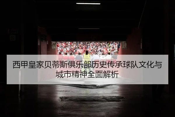 西甲皇家贝蒂斯俱乐部历史传承球队文化与城市精神全面解析
