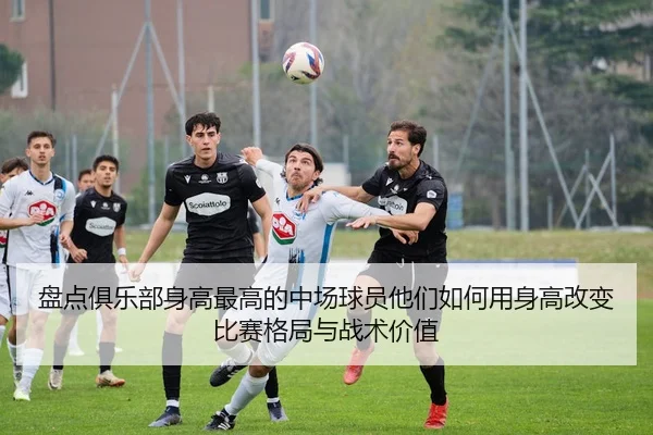 盘点俱乐部身高最高的中场球员他们如何用身高改变比赛格局与战术价值